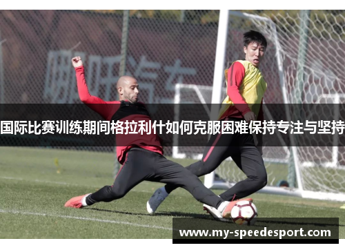 国际比赛训练期间格拉利什如何克服困难保持专注与坚持