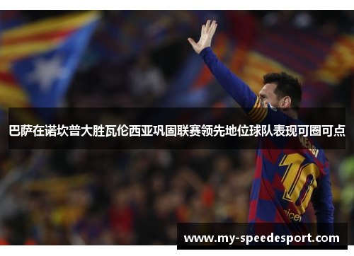 巴萨在诺坎普大胜瓦伦西亚巩固联赛领先地位球队表现可圈可点