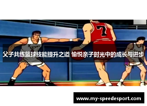 父子共练篮球技能提升之道 愉悦亲子时光中的成长与进步