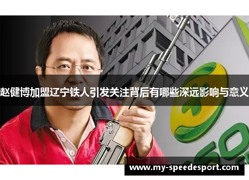赵健博加盟辽宁铁人引发关注背后有哪些深远影响与意义 赵健博加盟辽宁铁人引发关注背后有哪些深远影响与意义